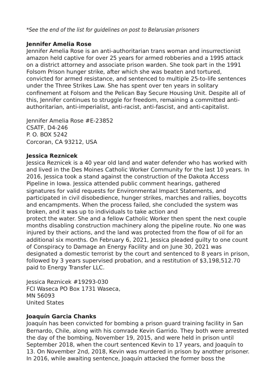 “See the end of the lst for guidelines on post to Belarusian prisoners  Jennifer Amelia Rose Jennifer Amelia Rose is an anti-authoritarian trans woman and insurrectionist amazon held captive for over 25 years for armed robberies and a 1995 attack on a district attorney and associate prison warden. She took part in the 1991 Folsom Prison hunger strike, after which she was beaten and tortured, convicted for armed resistance, and sentenced to multiple 25-to-lfe sentences under the Three Strikes Law. She has spent over ten years in solitary confinement at Folsom and the Pelican Bay Secure Housing Unit. Despite all of this, Jennifer continues to struggle for freedom, remaining a committed anti- authoritarian, anti-imperialist, anti-racist, anti-fascist, and anti-capitalist.  Jennifer Amelia Rose #£:23852 CSATF, D4-246  P.0. BOX 5242  Corcoran, CA 93212, USA  Jessica Reznicek Jessica Reznicek s a 40 year old land and water defender who has worked with and lived in the Des Moines Catholic Worker Community for the last 10 years. In 2016, Jessica took a stand against the construction of the Dakota Access Pipeline in lowa. Jessica attended public comment hearings, gathered signatures for valid requests for Environmental Impact Statements, and participated in civi disobedience, hunger strikes, marches and rallies, boycotts and encampments. When the process failed, she concluded the system was broken, and it was up to individuals to take action and  protect the water. She and a fellow Catholic Warker then spent the next couple months disabling construction machinery along the pipeline route. No one was injured by their actions, and the land was protected from the flow of oi for an additional six months. On February 6, 2021, Jessica pleaded guilty to one count of Conspiracy to Damage an Energy Facility 2nd on june 30, 2021 was designated a domestic terrorist by the court and sentenced to 8 years in prison, followed by 3 years supervised probation, and a restitution of $3,198,512.70 paid to Energy Transfer LLC.  Jessica Reznicek #19293-030 FCI Waseca PO Box 1731 Waseca, MN 56093  United States  Joaquin Garcia Chanks Joaquin has been convicted for bombing a prison guard training facility in San Bermardo, Chile, along with his comrade Kevin Garrido. They both were arrested the day of the bombing, November 19, 2015, and were held in prison until September 2018, when the court sentenced Kevin to 17 years, and Joaquin to 13. On November 2nd, 2018, Kevin was murdered in prison by another prisoner. In 2016, while awaiting sentence, Joaquin attacked the former boss the  